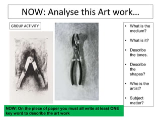 NOW: Analyse this Art work…
• What is the
medium?
• What is it?
• Describe
the tones.
• Describe
the
shapes?
• Who is the
artist?
• Subject
matter?
NOW: On the piece of paper you must all write at least ONE
key word to describe the art work
GROUP ACTIVITY
 