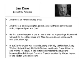 Jim Dine
born 1935, America
• Jim Dine is an American pop artist.
• Jim Dine is a painter, sculptor, printmaker, illustrator, performance
artist, stage designer and poet.
• He first earned respect in the art world with his Happenings. Pioneered
with artists Claes Oldenburg and Allan Kaprow, in conjunction with
musician John Cage.
• In 1962 Dine's work was included, along with Roy Lichtenstein, Andy
Warhol, Robert Dowd, Phillip Hefferton, Joe Goode, Edward Ruscha,
and Wayne Thiebaud, in the historically important and ground-
breaking New Painting of Common Objects, curated by Walter Hopps
at the Norton Simon Museum.
 