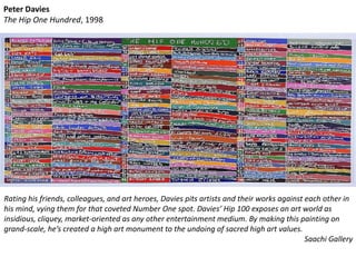 Peter Davies
The Hip One Hundred, 1998
Rating his friends, colleagues, and art heroes, Davies pits artists and their works against each other in
his mind, vying them for that coveted Number One spot. Davies’ Hip 100 exposes an art world as
insidious, cliquey, market-oriented as any other entertainment medium. By making this painting on
grand-scale, he’s created a high art monument to the undoing of sacred high art values.
Saachi Gallery
 