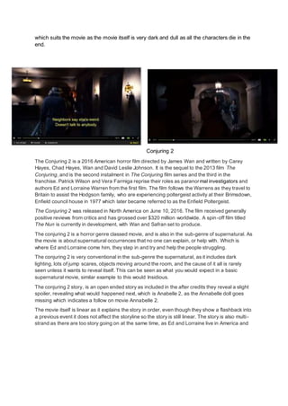 which suits the movie as the movie itself is very dark and dull as all the characters die in the
end.
Conjuring 2
The Conjuring 2 is a 2016 American horror film directed by James Wan and written by Carey
Hayes, Chad Hayes, Wan and David Leslie Johnson. It is the sequel to the 2013 film The
Conjuring, and is the second instalment in The Conjuring film series and the third in the
franchise. Patrick Wilson and Vera Farmiga reprise their roles as paranormal investigators and
authors Ed and Lorraine Warren from the first film. The film follows the Warrens as they travel to
Britain to assist the Hodgson family, who are experiencing poltergeist activity at their Brimsdown,
Enfield council house in 1977 which later became referred to as the Enfield Poltergeist.
The Conjuring 2 was released in North America on June 10, 2016. The film received generally
positive reviews from critics and has grossed over $320 million worldwide. A spin-off film titled
The Nun is currently in development, with Wan and Safran set to produce.
The conjuring 2 is a horror genre classed movie, and is also in the sub-genre of supernatural. As
the movie is about supernatural occurrences that no one can explain, or help with. Which is
where Ed and Lorraine come him, they step in and try and help the people struggling.
The conjuring 2 is very conventional in the sub-genre the supernatural, as it includes dark
lighting, lots of jump scares, objects moving around the room, and the cause of it all is rarely
seen unless it wants to reveal itself. This can be seen as what you would expect in a basic
supernatural movie, similar example to this would Insidious.
The conjuring 2 story, is an open ended story as included in the after credits they reveal a slight
spoiler, revealing what would happened next, which is Anabelle 2, as the Annabelle doll goes
missing which indicates a follow on movie Annabelle 2.
The movie itself is linear as it explains the story in order, even though they show a flashback into
a previous event it does not affect the storyline so the story is still linear. The story is also multi-
strand as there are too story going on at the same time, as Ed and Lorraine live in America and
 
