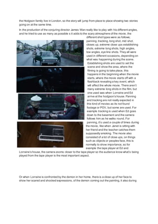 the Hodgson family live in London, so the story will jump from place to place showing two stories
going on at the same time.
In the production of the conjuring director James Wan really like to play with his different angles,
and he tried to use as many as possible s it adds to the scary atmosphere of the movie, the
different shot types were as follows;
panning, tracking, long shot, mid shot,
closes up, extreme close ups establishing
shots, extreme long shots, high angles,
low angles, eye line shots. They all were
used in different occasions, depending on
what was happening during the scene.
Establishing shots are used to set the
scene and show the area, where the
filming is going to take place, this
happens in the beginning when the movie
starts, where the movie starts off with a
flashback revealing a key event, which
will affect the whole movie. There aren’t
many extreme long shots in the film, but
one used was when Lorraine and Ed
arrive at the hodgson’s house. Panning
and tracking are not really expected in
this kind of movies as its not found
footage or POV, but some are used. For
example tracking is used when Ed goes
down to the basement and the camera
follows him as he walks round. For
panning, it’s used a couple of times during
the movie, like when Janet is sitting with
her friend and the teacher catches them
supposedly smoking. The movie also
consisted of a lot of close ups, on things
such as objects or peoples face, this is
normally to show importance, so for
example the tape player at Ed and
Lorraine’s house, the camera zooms closer to the tape player so the audience know what’s being
played from the tape player is the most important aspect.
Or when Lorraine is confronted by the demon in her home, there is a close up of her face to
show her scared and shocked expressions, of the demon coming out the painting, it also during
 