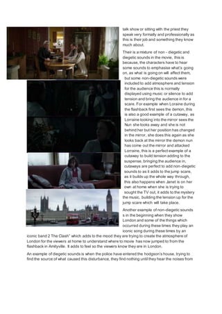 talk show or sitting with the priest they
speak very formally and professionally as
this is their job and something they know
much about.
Their is a mixture of non - diegetic and
diegetic sounds in the movie, this is
because, the characters have to hear
some sounds to emphasise what’s going
on, as what is going on will affect them,
but some non-diegetic sounds were
included to add atmosphere and tension
for the audience this is normally
displayed using music or silence to add
tension and bring the audience in for a
scare. For example when Loraine during
the flashback first sees the demon, this
is also a good example of a cutaway, as
Lorraine looking into the mirror sees the
Nun she looks away and she is not
behind her but her position has changed
in the mirror, she does this again as she
looks back at the mirror the demon nun
has come out the mirror and attacked
Lorraine, this is a perfect example of a
cutaway to build tension adding to the
suspense, bringing the audience in,
cutaways are perfect to add non-diegetic
sounds to as it adds to the jump scare,
as it builds up the whole way through,
this also happens when Janet is on her
own at home when she is trying to
sought the TV out, it adds to the mystery
the music, building the tension up for the
jump scare which will take place.
Another example of non-diegetic sounds
s in the beginning when they show
London and some of the things which
occurred during these times they play an
iconic song during these times by an
iconic band 2 The Clash” which adds to the mood they are trying to create the atmosphere of
London for the viewers at home to understand where to movie has now jumped to from the
flashback in Amityville. It adds to feel so the viewers know they are in London.
An example of diegetic sounds is when the police have entered the hodgson’s house, trying to
find the source of what caused this disturbance, they find nothing until they hear the noises from
 