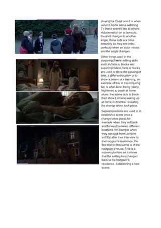 playing the Ouija board or when
Janet is home alone watching
TV these scenes like all others
include match on action cuts,
the shot changes to another
angle, these cuts are done
smoothly as they are timed
perfectly when an actor moves
and the angle changes.
Other things used in the
conjuring 2 were editing skills
such as fade to blacks and
superimposition, fade to blacks
are used to show the passing of
time, a different location or to
show a dream or a memory, an
example of this in the conjuring
two is after Janet being nearly
frightened to death at home
alone, the scene cuts to black
then show Lorraine waking up
at home in America revealing
the change which took place.
Superimpositions are used to to
establish a scene once a
change takes place, for
example when they cut back
and forward between different
locations, for example when
they cut back from Lorraine
and Ed after their interview to
the hodgson’s residence, the
first shot in this scene is of the
hodgson’s house. This is a
superimposition, as it shows
that the setting has changed
back to the hodgson’s
residence. Establishing a new
scene.
 