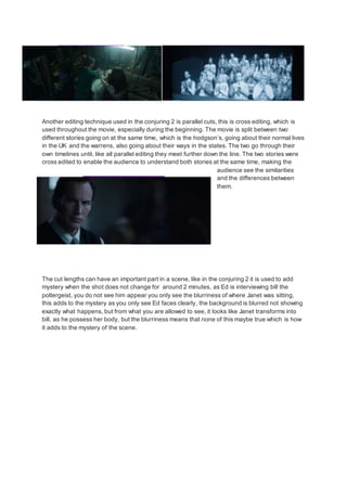 Another editing technique used in the conjuring 2 is parallel cuts, this is cross editing, which is
used throughout the movie, especially during the beginning. The movie is split between two
different stories going on at the same time, which is the hodgson’s, going about their normal lives
in the UK and the warrens, also going about their ways in the states. The two go through their
own timelines until, like all parallel editing they meet further down the line. The two stories were
cross edited to enable the audience to understand both stories at the same time, making the
audience see the similarities
and the differences between
them.
The cut lengths can have an important part in a scene, like in the conjuring 2 it is used to add
mystery when the shot does not change for around 2 minutes, as Ed is interviewing bill the
poltergeist, you do not see him appear you only see the blurriness of where Janet was sitting,
this adds to the mystery as you only see Ed faces clearly, the background is blurred not showing
exactly what happens, but from what you are allowed to see, it looks like Janet transforms into
bill, as he possess her body, but the blurriness means that none of this maybe true which is how
it adds to the mystery of the scene.
 