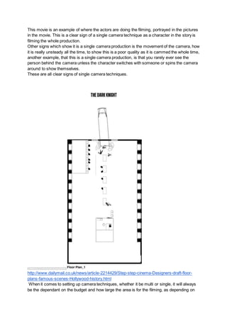 This movie is an example of where the actors are doing the filming, portrayed in the pictures
in the movie. This is a clear sign of a single camera technique as a character in the story is
filming the whole production.
Other signs which show it is a single camera production is the movement of the camera, how
it is really unsteady all the time, to show this is a poor quality as it is cammed the whole time,
another example, that this is a single camera production, is that you rarely ever see the
person behind the camera unless the character switches with someone or spins the camera
around to show themselves.
These are all clear signs of single camera techniques.
http://www.dailymail.co.uk/news/article-2214429/Step-step-cinema-Designers-draft-floor-
plans-famous-scenes-Hollywood-history.html
When it comes to setting up camera techniques, whether it be multi or single, it will always
be the dependant on the budget and how large the area is for the filming, as depending on
 