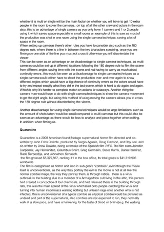 whether it is multi or single will be the main factor on whether you will have to get 10 extra
people in the room to cover the cameras, on top of all the other crew and actors in the room
also, this is an advantage of single camera as you only have 1 camera and 1 or 2 people
using it which saves space especially in small rooms an example of this is saw as most of
the production was shot in one room using the single camera technique, saving a lot of
space in the room.
When setting up cameras there's other rules you have to consider also such as the 180
degree rule, where there is a line in between the two characters speaking, once you are
filming on one side of the line you must not cross it otherwise you will disorientate the
viewer.
This can be seen as an advantage or an disadvantage to single camera techniques, as multi
cameras could be set up in different locations following the 180 degree rule to film the scene
from different angles saving time with the scene and not having to worry as much about
continuity errors, this would be seen as a disadvantage to single camera techniques as a
single camera would either have to shoot the production over and over again to show
different angles which would have a big chance of continuity errors as the actors would have
to try and repeat exactly what they did in the last scene, which is hard to do again and again.
Which is why it's harder to complete match on actions or cutaways. Another thing the
camera man would have to do with single camera techniques is show the camera movement
to get the right angle, but using this method of using moving the camera allows you to cross
the 180 degree rule without disorientating the viewer.
Another disadvantage for using single camera techniques would be large limitations such as
the amount of shots taken would be small compared to multi cameras but this could also be
seen as an advantage as there would be less to analyse and piece together when editing,
In addition when filming us.
Quarantine
Quarantine is a 2008 American found-footage supernatural horror film directed and co-
written by John Erick Dowdle, produced by Sergio Aguero, Doug Davison, and Roy Lee, and
co-written by Drew Dowdle, being a remake of the Spanish film REC. The film stars Jennifer
Carpenter, Jay Hernandez, Columbus Short, Greg Germann, Steve Harris, Dania Ramirez,
Rade Šerbedžija, and Johnathon Schaech.
the film grossed $5,379,867, ranking #1 in the box office, Its total gross is $41,319,906
worldwide.
The film is categorised as horror and also in sub-genre “zombies”, even though the movie
itself is unconventional, as the way they portray the evil in the movie is not at all like the
normal zombie image, the way they portray them, is through rabbis, there is a virus
outbreak in the building due to a member of a Armageddon cult living in the attic, this person
had created a concoction of foul chemicals, and had released them in the building through
rats, this was the main spread of the virus which lead onto people catching the virus and
turning into human insomniacs wanting nothing but unleash rage onto another who is not
infected, this is unconventional of a typical zombie as a typical zombie would be pictured as
undead and part of the supernatural, also zombies are not expected to run, they normally
walk at a slow pace, and have a hankering for the taste of blood or brains(e.g. the walking
 