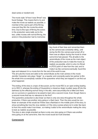 dead series or resident evil)
The movie style “of how it was filmed” was
found footage. This means that to try and
make the movie as realistic as possible, a
member of the cast is part of the filming
crew and they film the movie the whole
time. Due to this type of filming the actors
in the production were really put to the
test, unlike movies with normal filming, the
actors in this production had to memorise
big chunk of their lines and remember them
as the camera was constantly rolling, until
during the film the camera was turned off or
there was an ellipse during the movie to show
some time had passed. This all adds to the
verisimilitude of the movie as the main object
of the production was to make the movie as
realistic as possible, which is why it is filmed
in (POV) point of view from the cast, and to
make it as like someone eventually found this
tape and released it in a movie form for the rest of the world to see.
This all suits the movie and adds to the verisimilitude as the main actress in the movie
Jennifer Carpenter who plays “Angie”. Is a reporter and constantly wants her partner to film
the whole time so everybody outside of the quarantine which they are trapped in can find out
what happened.
The ending of the story is a topic of discussion, as the movie REC is an open ending leading
on to REC 2, whereas the ending of Quarantine is closed as Angie is pulled away off into the
darkness by the effecting woman living in the attic, were assumedly she is killed and there
are no survivors or questions to be asked to lead onto a second movie. Even though there is
a second movie that has no relevance to the first?
The quarantine production is also linear as there is only one story throughout the whole
production, if there was another story going or a flash back. Then the story would be non-
linear an example of this would be if there was a flashback in the middle point of the story, to
show something like how the virus started, or if the story scenes where not in order like back
to front this would make it non-linear, so making it adds to the verisimilitude making the story
to look as realistic as possible.
The story is also single stranded as there is only one story going on if there was another
story going on at the same time, then the movie would be multi-stranded.
Camerawork
 