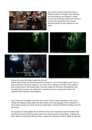 ups and the camera moves focusing on
different features of Angie’s face showing
her facial features and feelings in detail
such as her breathing heavily and having to
try and stop herself from the creature
becoming aware of their presence in the
room.
During this scene the Angie breaks the 4th wall
staring right through the camera towards the audience, as it’s her last light source, this is
also a method to scare the audience, as it’s like she is calling out for help to the audience
even though they’re not actually there. She also breaks the 4th wall in the beginning and
throughout the movie as her character is a reporter and she is supposed to talk to the
audience informing them what happens.
Long shots and mid angled shots are used in the movie to show characters in the scene,
setting and dialogue taking place and also actions and body language of the characters, to
show what is going on so when the group stand there in shock to the fireman falling over the
bannisters.
An example of a high angled shot is when the three main characters reach the higher level
and throw the man off the bannisters where the camera tracks to body falling, revealing the
floors below and the body hitting the floor, it gives the characters a feel of safety as they look
 