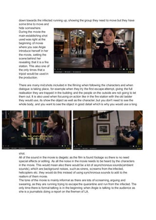 down towards the infected running up, showing the group they need to move but they have
some time to move and
hide somewhere.
During the movie the
main establishing shot
used was right at the
beginning of movie
where you see Angie
introduce herself in her
the movie, setting the
scene behind her
revealing that it is a fire
station. This also one of
the only times that a
tripod would be used in
the production.
There are many mid shots included in the filming when following the characters and when
dialogue is taking place, for example when they try the first escape attempt, giving the full
realisation they are trapped in the building and the people on the outside are not going to let
them out. It is also used when focusing on action like in the fire station with the old ladder
they would use, its show the object as well as the character, but you don't need to see the
whole body, and you want to see the object in good detail which is why you would use a long
shot.
All of the sound in the movie is diegetic as the film is found footage so there is no need
special effects or editing. As all the noise in the movie needs to be heard by the characters
in the movie. This would mean also there would be a lot of asynchronous sounds(ambient
sounds), which are background noises, such as sirens, screams from the infected,
helicopters etc. they would do this instead of using synchronous sounds to add to the
realism of them movie.
The tone of the movie is mainly informal as there are lots of screaming, arguing and
swearing, as they are running trying to escape the quarantine and run from the infected. The
only time there is formal talking is in the beginning when Angie is talking to the audience as
she is a journalists doing a report on the firemen of LA.
 