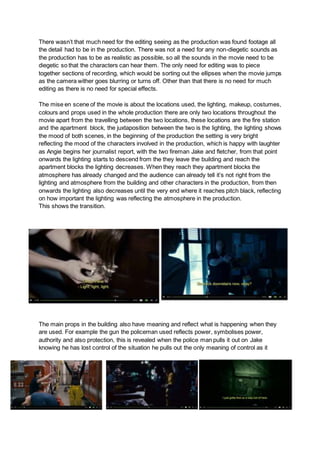 There wasn’t that much need for the editing seeing as the production was found footage all
the detail had to be in the production. There was not a need for any non-diegetic sounds as
the production has to be as realistic as possible, so all the sounds in the movie need to be
diegetic so that the characters can hear them. The only need for editing was to piece
together sections of recording, which would be sorting out the ellipses when the movie jumps
as the camera wither goes blurring or turns off. Other than that there is no need for much
editing as there is no need for special effects.
The mise en scene of the movie is about the locations used, the lighting, makeup, costumes,
colours and props used in the whole production there are only two locations throughout the
movie apart from the travelling between the two locations, these locations are the fire station
and the apartment block, the juxtaposition between the two is the lighting, the lighting shows
the mood of both scenes, in the beginning of the production the setting is very bright
reflecting the mood of the characters involved in the production, which is happy with laughter
as Angie begins her journalist report, with the two fireman Jake and fletcher, from that point
onwards the lighting starts to descend from the they leave the building and reach the
apartment blocks the lighting decreases. When they reach they apartment blocks the
atmosphere has already changed and the audience can already tell it’s not right from the
lighting and atmosphere from the building and other characters in the production, from then
onwards the lighting also decreases until the very end where it reaches pitch black, reflecting
on how important the lighting was reflecting the atmosphere in the production.
This shows the transition.
The main props in the building also have meaning and reflect what is happening when they
are used. For example the gun the policeman used reflects power, symbolises power,
authority and also protection, this is revealed when the police man pulls it out on Jake
knowing he has lost control of the situation he pulls out the only meaning of control as it
 