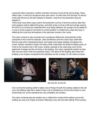 scares the other characters, another example is the keys found at the end by Angie, these
reflect hope, a chance to escape as keys open doors, so when they find the keys it’s almost
a they feel almost out the door already to freedom, away from the quarantine they are
trapped in.
There were many other props used in the production such as a hammer used by Jake then
main weapon used to defend the group, and other props such as a drill and syringe used by
the CDC to try control and understand the virus being released, the syringe can be related to
a cure or some sought of concoction to control another in containment, props also keys in
reflecting the mood and atmosphere in the particular scenes in the movie.
The colour scheme is also important as it sometimes reflects the characteristics of the
characters in the movie for example: Jake and fletcher wore the colour blue under their
fireman suits which represents bravery and loyalty which jakes displays throughout the
movie. Another example is Angie she wears white underneath her jacket to display purity an
if she is the innocent one in the movie, another example is the colour grey worn by the
apartment manager and the vet living in the building, this colour represents wisdom as they
both are very wise in their own particular topics .The decor of the building also shows the
building is out of place compared to the standards we live in today, it's old, looks run down,
dull and off, as the old
man running the building prefer to takes care of things himself, the building relates to the old
man, the building looks like it doesn't have a lot of standards so it's the kind of place a virus
would break out, as the standards are very unhealthy and sanitary.
The colour schemes also are another key in reflects the moods of the setting such as the
building you see a lot of grey and blues reflecting a very dull and dark setting of the scenery,
 