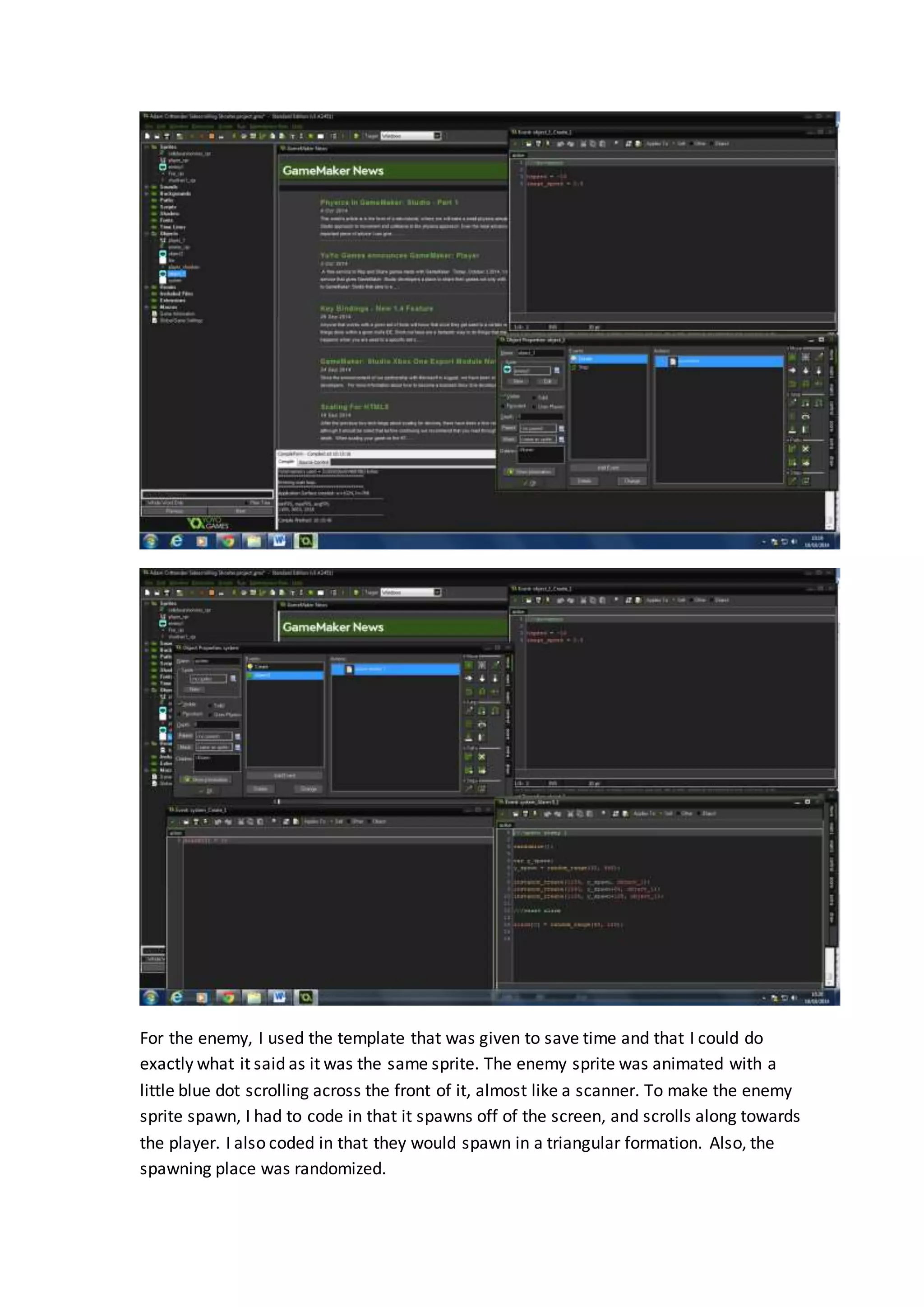 For the enemy, I used the template that was given to save time and that I could do 
exactly what it said as it was the same sprite. The enemy sprite was animated with a 
little blue dot scrolling across the front of it, almost like a scanner. To make the enemy 
sprite spawn, I had to code in that it spawns off of the screen, and scrolls along towards 
the player. I also coded in that they would spawn in a triangular formation. Also, the 
spawning place was randomized. 
 
