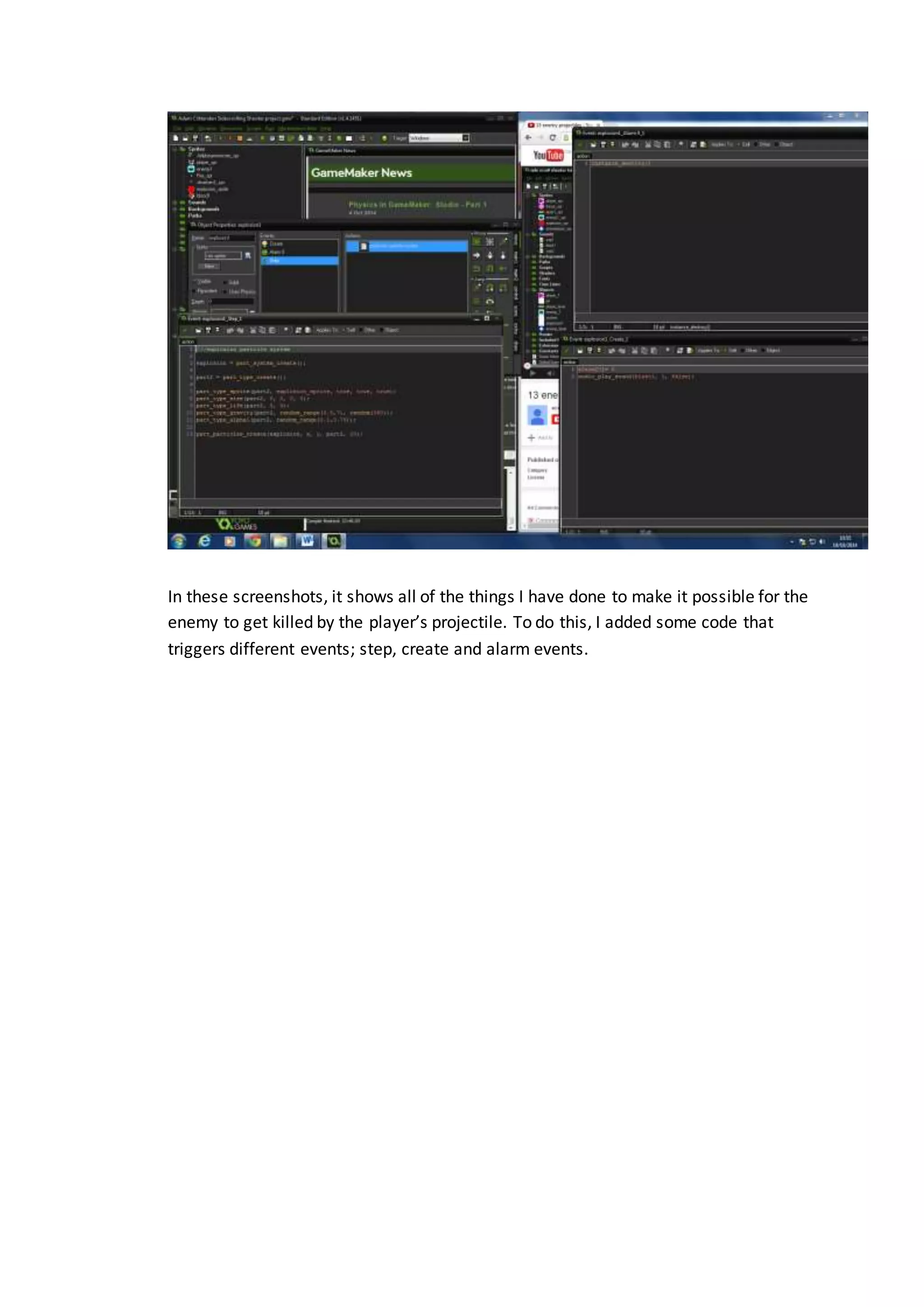 In these screenshots, it shows all of the things I have done to make it possible for the 
enemy to get killed by the player’s projectile. To do this, I added some code that 
triggers different events; step, create and alarm events. 

