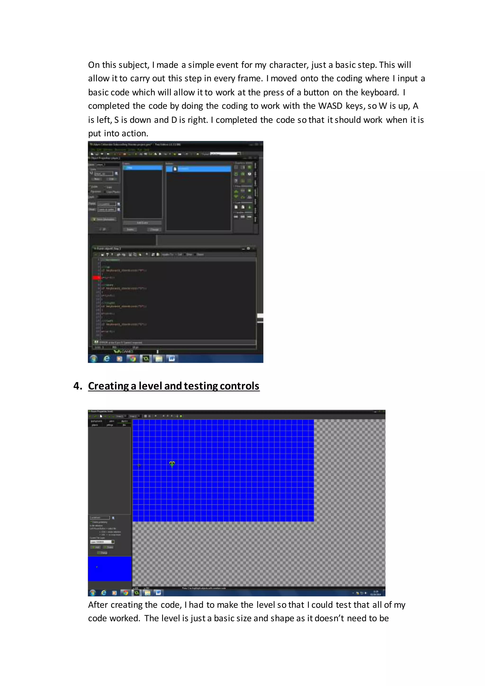 On this subject, I made a simple event for my character, just a basic step. This will 
allow it to carry out this step in every frame. I moved onto the coding where I input a 
basic code which will allow it to work at the press of a button on the keyboard. I 
completed the code by doing the coding to work with the WASD keys, so W is up, A 
is left, S is down and D is right. I completed the code so that it should work when it is 
put into action. 
4. Creating a level and testing controls 
After creating the code, I had to make the level so that I could test that all of my 
code worked. The level is just a basic size and shape as it doesn’t need to be 
 