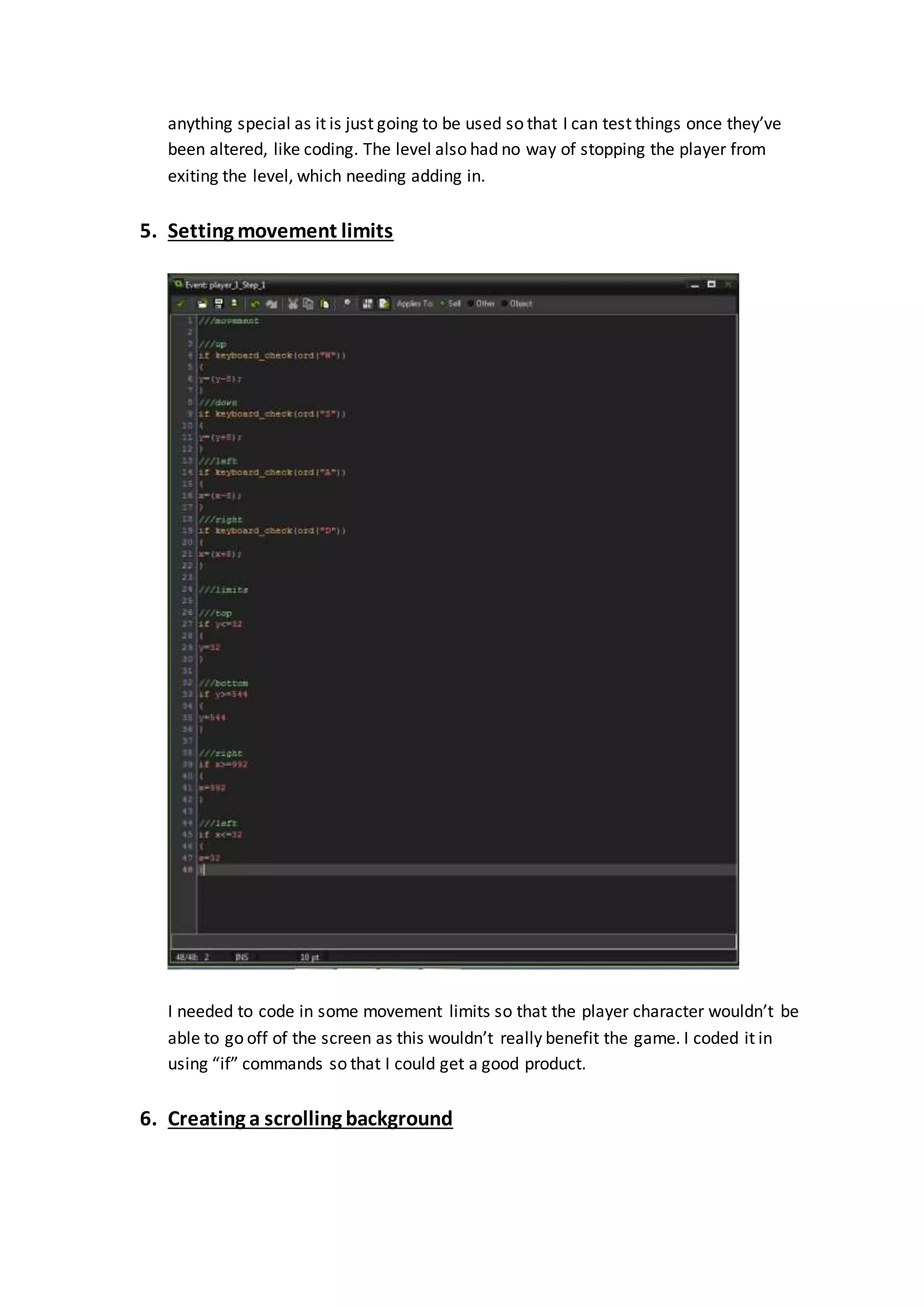 anything special as it is just going to be used so that I can test things once they’ve 
been altered, like coding. The level also had no way of stopping the player from 
exiting the level, which needing adding in. 
5. Setting movement limits 
I needed to code in some movement limits so that the player character wouldn’t be 
able to go off of the screen as this wouldn’t really benefit the game. I coded it in 
using “if” commands so that I could get a good product. 
6. Creating a scrolling background 
 