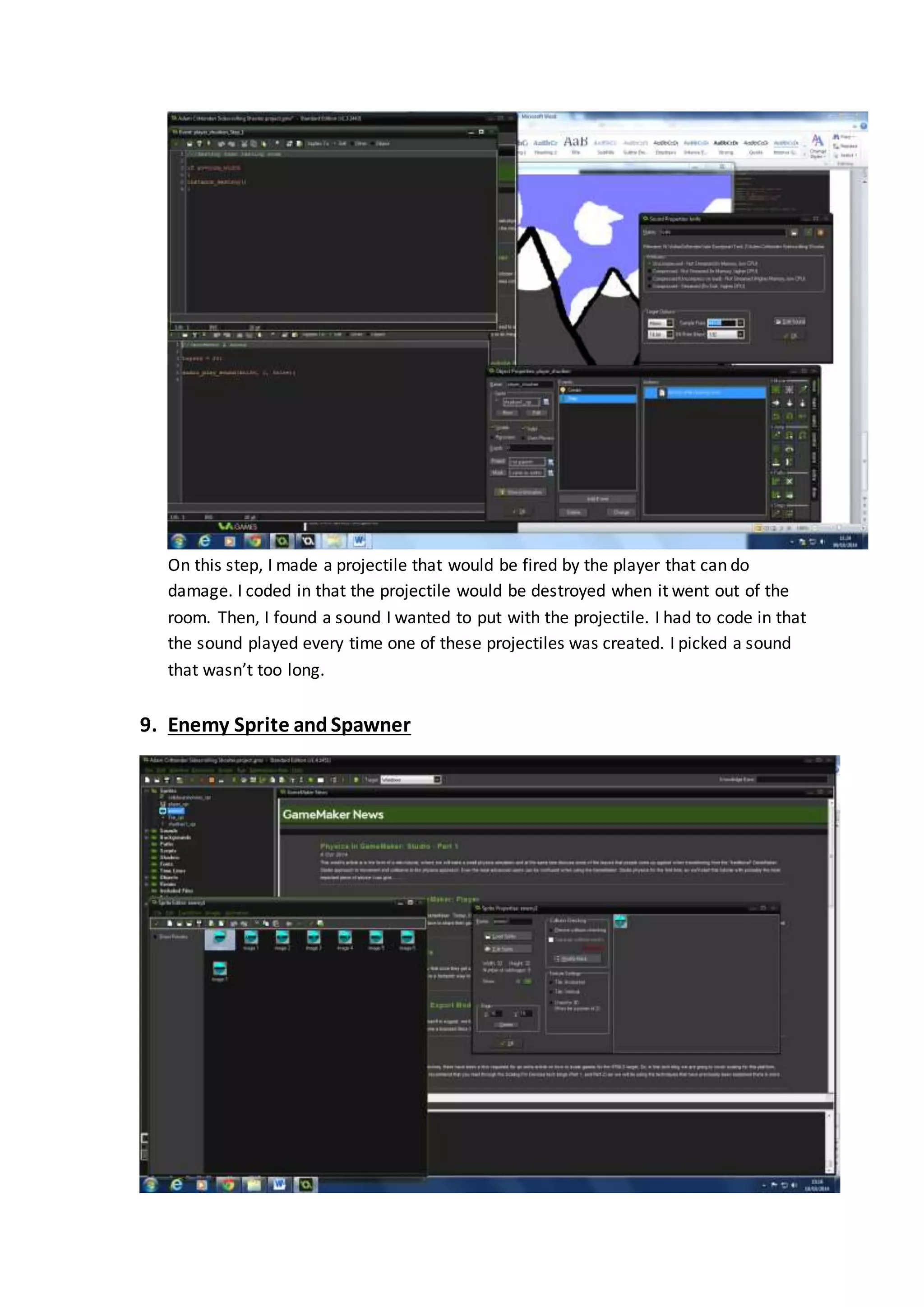 On this step, I made a projectile that would be fired by the player that can do 
damage. I coded in that the projectile would be destroyed when it went out of the 
room. Then, I found a sound I wanted to put with the projectile. I had to code in that 
the sound played every time one of these projectiles was created. I picked a sound 
that wasn’t too long. 
9. Enemy Sprite and Spawner 
 
