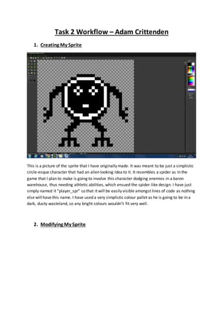 Task 2 Workflow – Adam Crittenden 
1. Creating My Sprite 
This is a picture of the sprite that I have originally made. It was meant to be just a simplistic 
circle-esque character that had an alien looking idea to it. It resembles a spider as in the 
game that I plan to make is going to involve this character dodging enemies in a baron 
warehouse, thus needing athletic abilities, which ensued the spider-like design. I have just 
simply named it “player_spr” so that it will be easily visible amongst lines of code as nothing 
else will have this name. I have used a very simplistic colour pallet as he is going to be in a 
dark, dusty wasteland, so any bright colours wouldn’t fit very well. 
2. Modifying My Sprite 
 