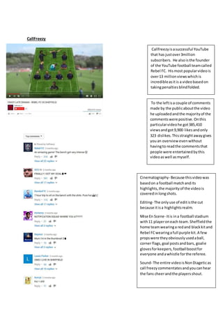 CallFreezy
Callfreezyisasuccessful YouTube
that has justover3million
subscribers. He alsoisthe founder
of the YouTube football teamcalled
Rebel FC. Hismost popularvideois
over13 millionviewswhichis
incredibleasitis a videobasedon
takingpenaltiesblindfolded.
To the leftisa couple of comments
made by the publicaboutthe video
he uploadedandthe majorityof the
commentswere positive.Onthis
particularvideohe got385,410
viewsandgot9,900 likesandonly
323 dislikes.Thisstraightawaygives
youan overview evenwithout
havingto readthe commentsthat
people were entertainedbythis
videoaswell asmyself.
Cinematography- Because thisvideowas
basedon a football matchandits
highlights,the majorityof the videois
coveredinlongshots.
Editing- The onlyuse of editisthe cut
because itisa highlightsrealm.
Mise En Scene- Itis ina football stadium
with11 playeroneach team.Sheffieldthe
home teamwearinga redand blackkitand
Rebel FCwearingafull purple kit.A few
propswere theyobviouslyusedaball,
corner flags,goal postsandbars, goalie
glovesforkeepers,footballboostfor
everyone andawhistle forthe referee.
Sound- The entire videoisNonDiageticas
call freezycommentatesandyoucanhear
the fans cheerandthe playersshout.
 
