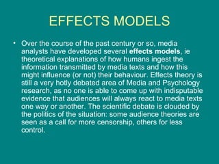 EFFECTS MODELS Over the course of the past century or so, media analysts have developed several  effects models , ie theoretical explanations of how humans ingest the information transmitted by media texts and how this might influence (or not) their behaviour. Effects theory is still a very hotly debated area of Media and Psychology research, as no one is able to come up with indisputable evidence that audiences will always react to media texts one way or another. The scientific debate is clouded by the politics of the situation: some audience theories are seen as a call for more censorship, others for less control.  