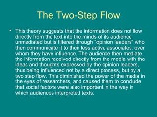 The Two-Step Flow This theory suggests that the information does not flow directly from the text into the minds of its audience unmediated but is filtered through "opinion leaders" who then communicate it to their less active associates, over whom they have influence. The audience then mediate the information received directly from the media with the ideas and thoughts expressed by the opinion leaders, thus being influenced not by a direct process, but by a two step flow. This diminished the power of the media in the eyes of researchers, and caused them to conclude that social factors were also important in the way in which audiences interpreted texts.   