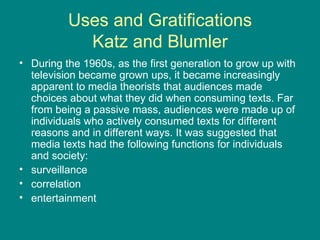 Uses and Gratifications Katz and Blumler During the 1960s, as the first generation to grow up with television became grown ups, it became increasingly apparent to media theorists that audiences made choices about what they did when consuming texts. Far from being a passive mass, audiences were made up of individuals who actively consumed texts for different reasons and in different ways. It was suggested that media texts had the following functions for individuals and society: surveillance  correlation  entertainment  