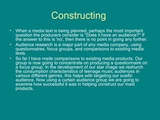 Constructing  When a media text is being planned, perhaps the most important question the producers consider is "Does it have an audience?" If the answer to this is 'no', then there is no point in going any further. Audience research is a major part of any media company, using questionnaires, focus groups, and comparisons to existing media texts. So far I have made comparisons to existing media products. Our group is now going to concentrate on producing a questionnaire on a focus group. In the development of our star image we reshurch the consumption characteristics of teenage music audiences in various different genres, this helps with targeting our susific audience. Now using a curtain audience group we are going to examine how successful it was in helping construct our maid products. 