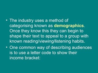 The industry uses a method of categorising known as  demographics . Once they know this they can begin to shape their text to appeal to a group with known reading/viewing/listening habits. One common way of describing audiences is to use a letter code to show their income bracket: 