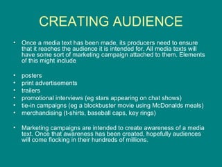 CREATING AUDIENCE Once a media text has been made, its producers need to ensure that it reaches the audience it is intended for. All media texts will have some sort of marketing campaign attached to them. Elements of this might include posters  print advertisements  trailers  promotional interviews (eg stars appearing on chat shows)  tie-in campaigns (eg a blockbuster movie using McDonalds meals)  merchandising (t-shirts, baseball caps, key rings)  Marketing campaigns are intended to create awareness of a media text. Once that awareness has been created, hopefully audiences will come flocking in their hundreds of millions.  