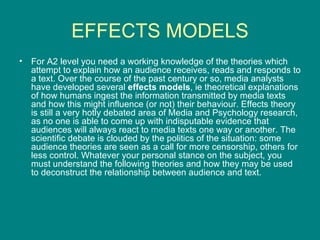 EFFECTS MODELS For A2 level you need a working knowledge of the theories which attempt to explain how an audience receives, reads and responds to a text. Over the course of the past century or so, media analysts have developed several  effects models , ie theoretical explanations of how humans ingest the information transmitted by media texts and how this might influence (or not) their behaviour. Effects theory is still a very hotly debated area of Media and Psychology research, as no one is able to come up with indisputable evidence that audiences will always react to media texts one way or another. The scientific debate is clouded by the politics of the situation: some audience theories are seen as a call for more censorship, others for less control. Whatever your personal stance on the subject, you must understand the following theories and how they may be used to deconstruct the relationship between audience and text. 