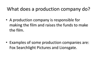 What does a production company do? A production company is responsible for making the film and raises the funds to make the film. Examples of some production companies are: Fox Searchlight Pictures and Lionsgate. 