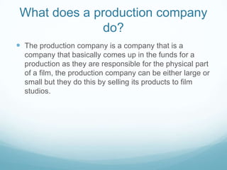 What does a production company do?The production company is a company that is a company that basically comes up in the funds for a production as they are responsible for the physical part of a film, the production company can be either large or small but they do this by selling its products to film studios.