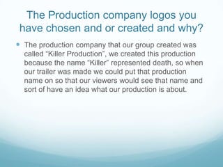 The Production company logos you have chosen and or created and why?The production company that our group created was called “Killer Production”, we created this production because the name “Killer” represented death, so when our trailer was made we could put that production name on so that our viewers would see that name and sort of have an idea what our production is about. 