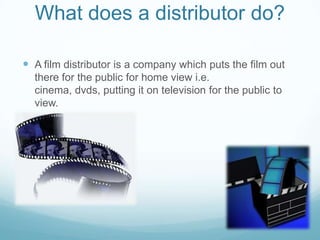 What does a distributor do?A film distributor is a company which puts the film out there for the public for home view i.e. cinema, dvds, putting it on television for the public to view. 