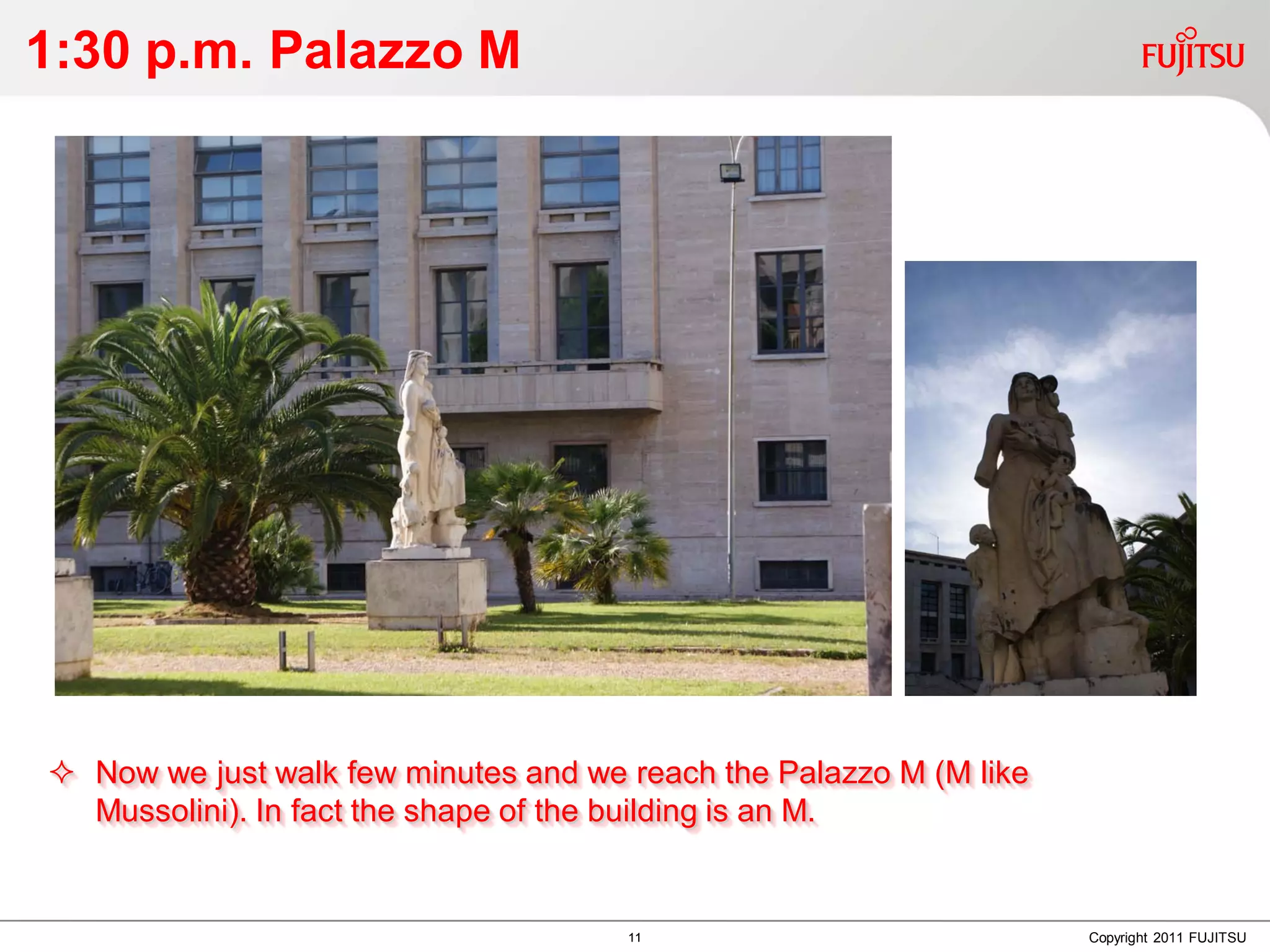 1:30 p.m. Palazzo M




 Now we just walk few minutes and we reach the Palazzo M (M like
  Mussolini). In fact the shape of the building is an M.


                                      11                            Copyright 2011 FUJITSU
 