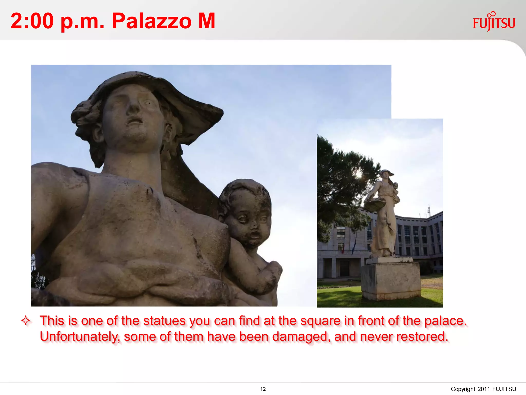 2:00 p.m. Palazzo M




 This is one of the statues you can find at the square in front of the palace.
  Unfortunately, some of them have been damaged, and never restored.


                                          12                                Copyright 2011 FUJITSU
 