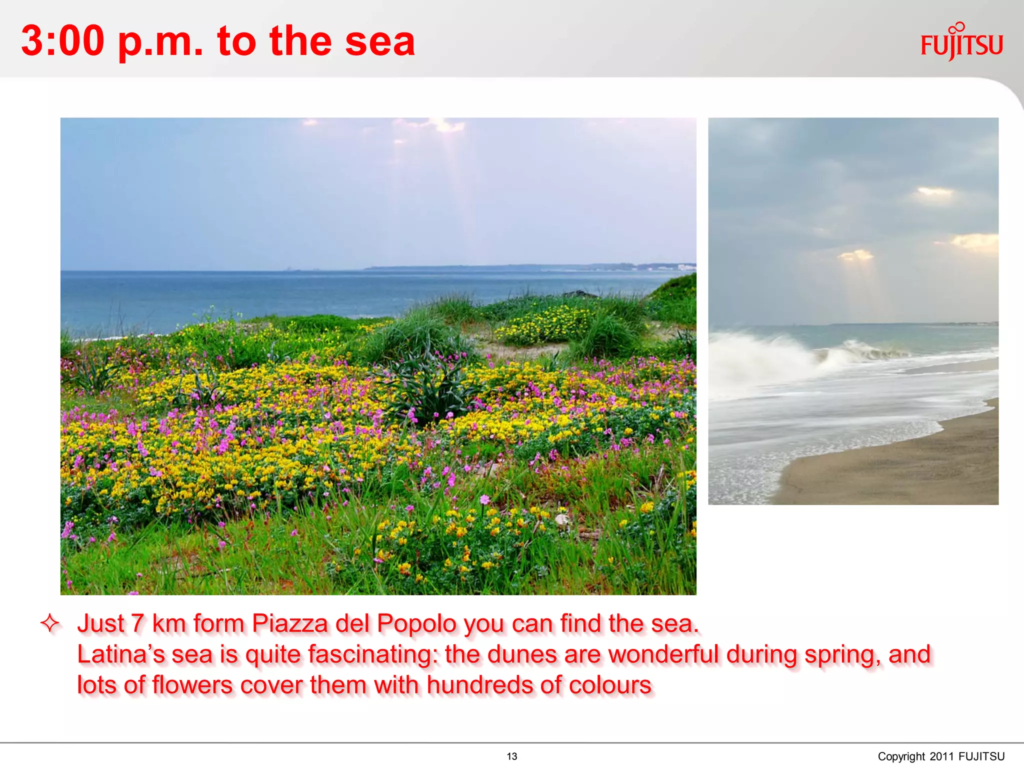 3:00 p.m. to the sea




 Just 7 km form Piazza del Popolo you can find the sea.
  Latina’s sea is quite fascinating: the dunes are wonderful during spring, and
  lots of flowers cover them with hundreds of colours

                                         13                               Copyright 2011 FUJITSU
 