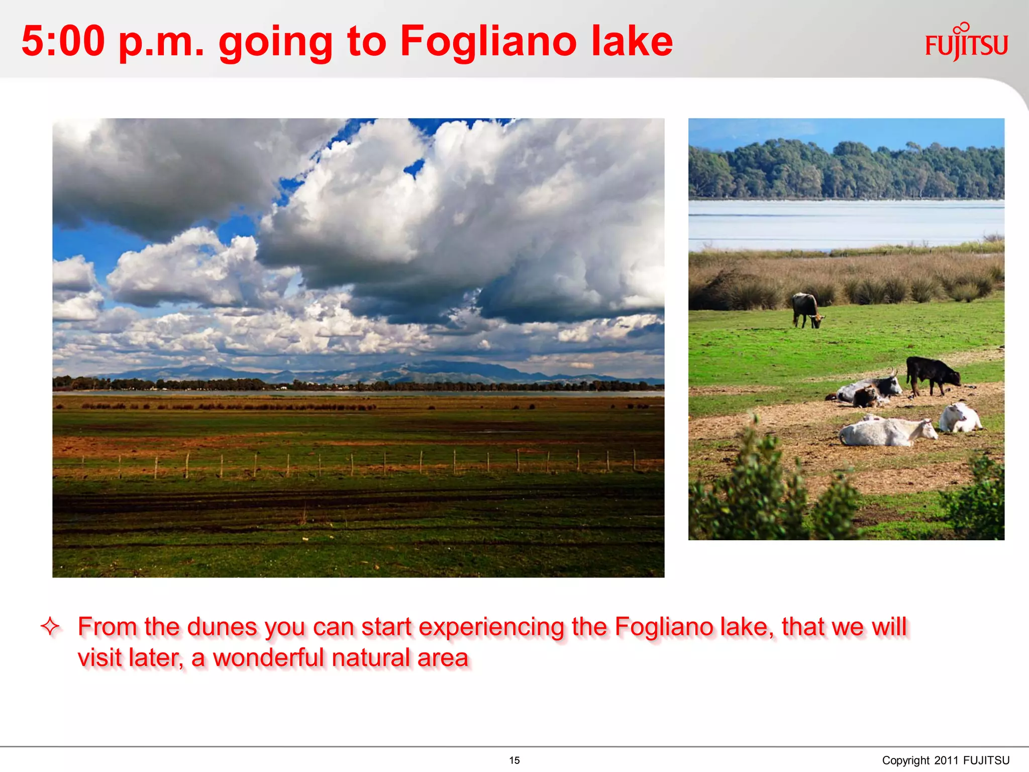 5:00 p.m. going to Fogliano lake




 From the dunes you can start experiencing the Fogliano lake, that we will
  visit later, a wonderful natural area


                                        15                              Copyright 2011 FUJITSU
 
