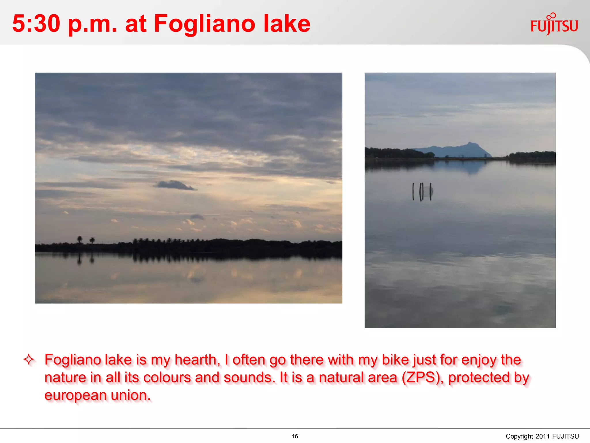 5:30 p.m. at Fogliano lake




 Fogliano lake is my hearth, I often go there with my bike just for enjoy the
  nature in all its colours and sounds. It is a natural area (ZPS), protected by
  european union.

                                          16                                Copyright 2011 FUJITSU
 