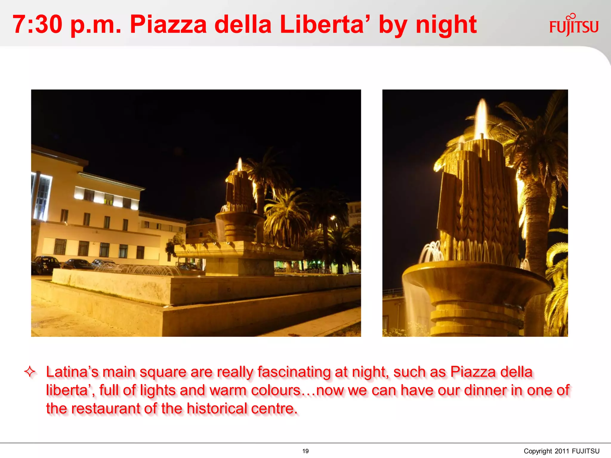 7:30 p.m. Piazza della Liberta’ by night




 Latina’s main square are really fascinating at night, such as Piazza della
  liberta’, full of lights and warm colours…now we can have our dinner in one of
  the restaurant of the historical centre.

                                        19                               Copyright 2011 FUJITSU
 