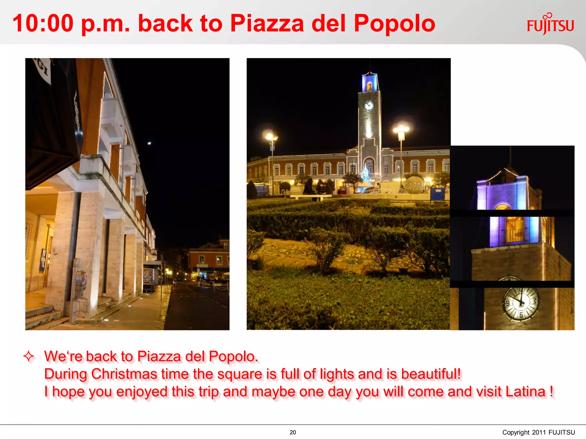 10:00 p.m. back to Piazza del Popolo




 We‘re back to Piazza del Popolo.
  During Christmas time the square is full of lights and is beautiful!
  I hope you enjoyed this trip and maybe one day you will come and visit Latina !

                                        20                               Copyright 2011 FUJITSU
 