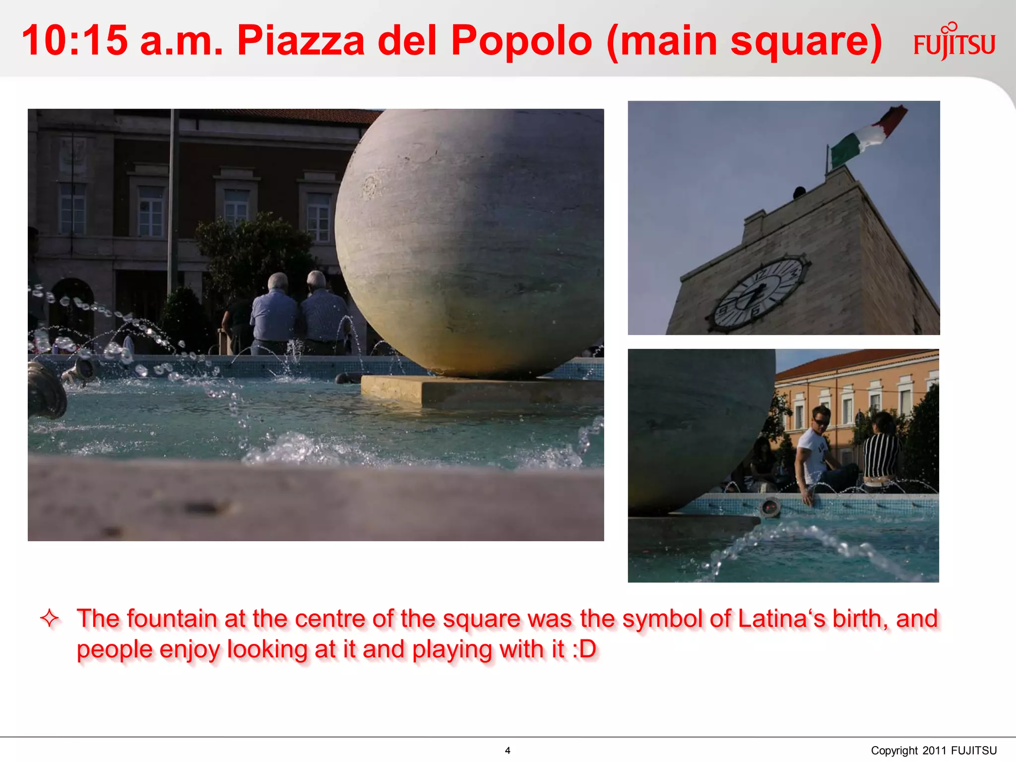 10:15 a.m. Piazza del Popolo (main square)




 The fountain at the centre of the square was the symbol of Latina‘s birth, and
  people enjoy looking at it and playing with it :D


                                         4                                Copyright 2011 FUJITSU
 