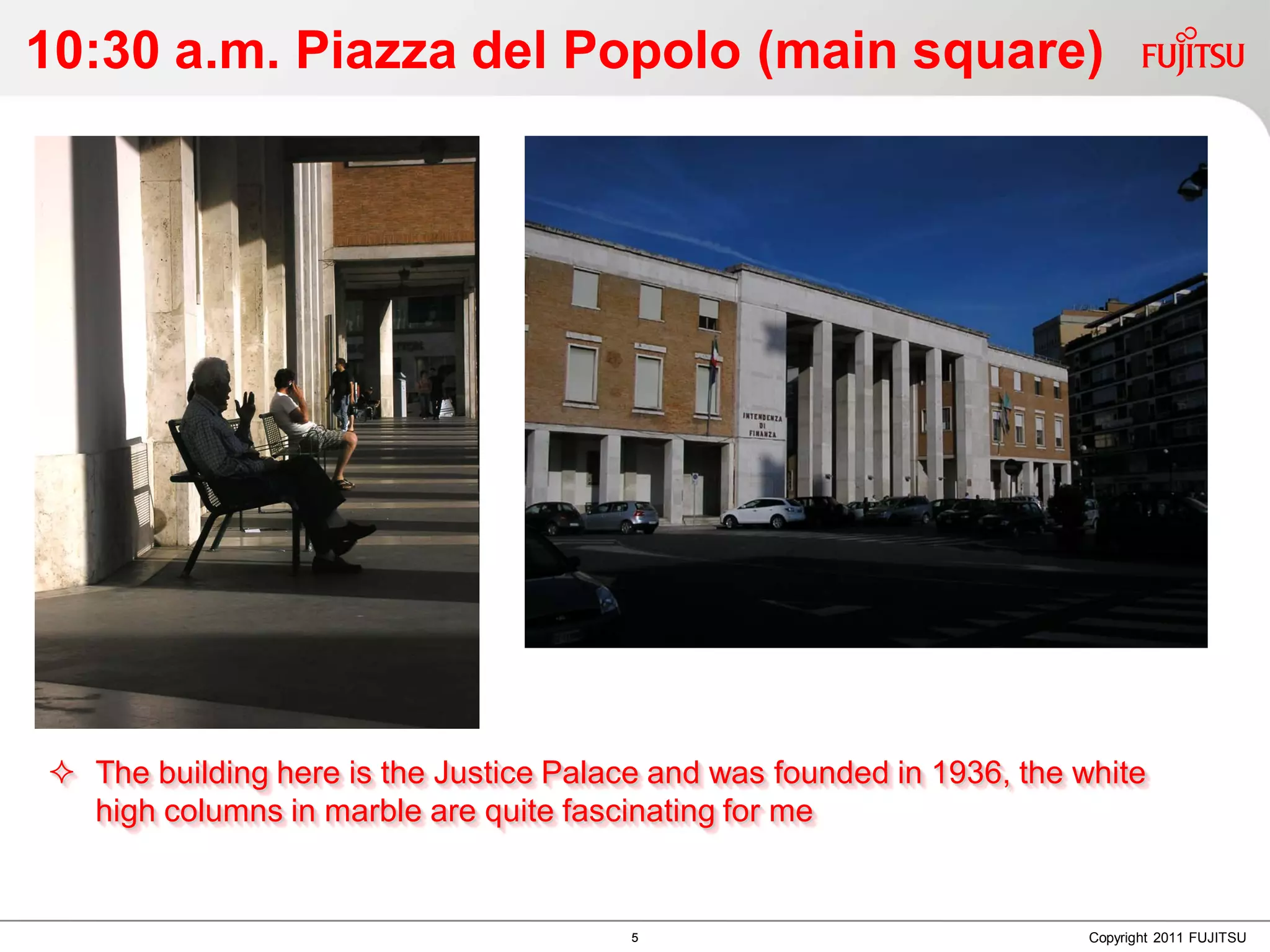 10:30 a.m. Piazza del Popolo (main square)




 The building here is the Justice Palace and was founded in 1936, the white
  high columns in marble are quite fascinating for me


                                        5                               Copyright 2011 FUJITSU
 