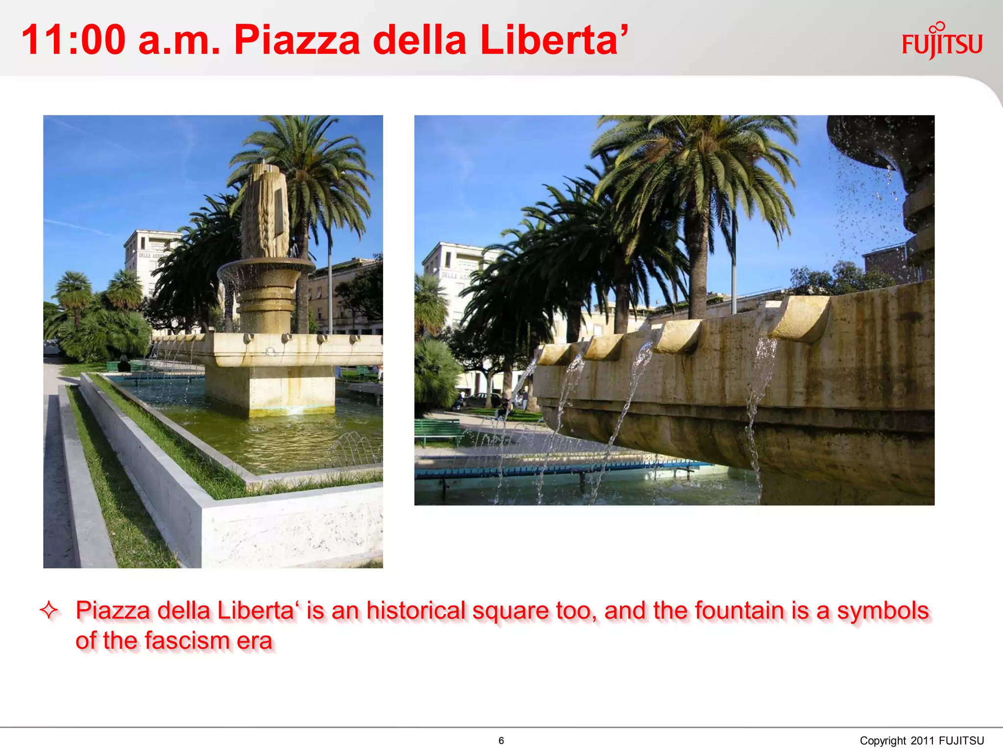 11:00 a.m. Piazza della Liberta’




 Piazza della Liberta‘ is an historical square too, and the fountain is a symbols
  of the fascism era


                                          6                                Copyright 2011 FUJITSU
 