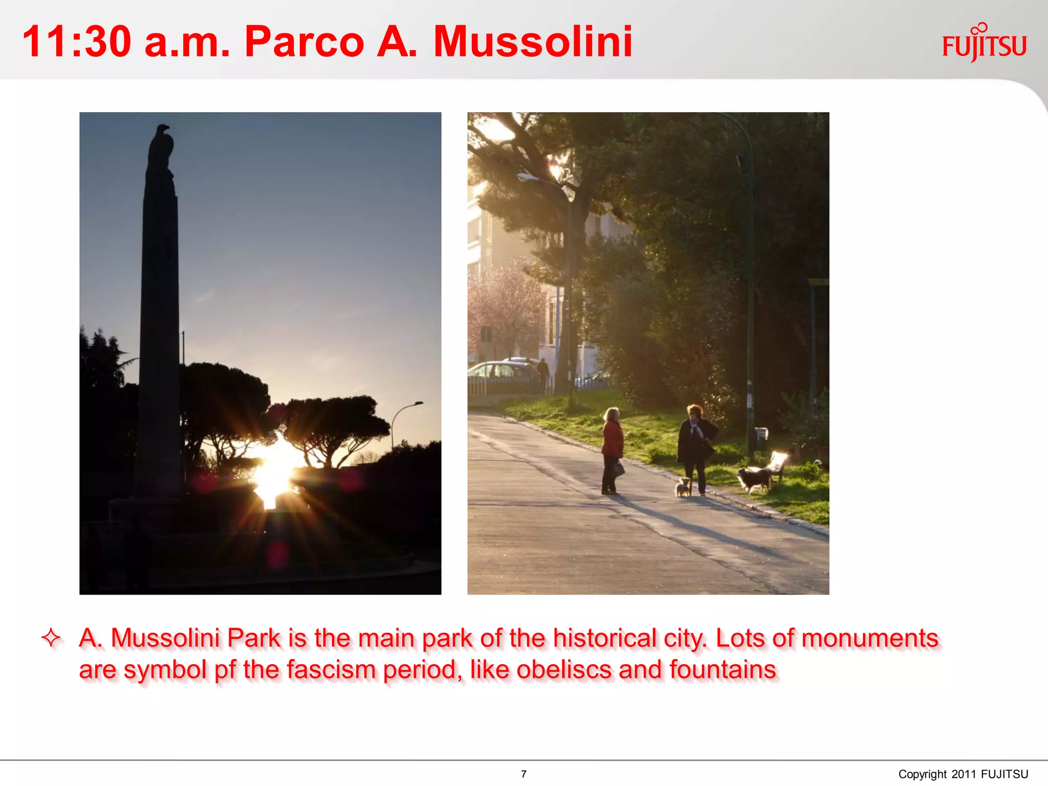 11:30 a.m. Parco A. Mussolini




 A. Mussolini Park is the main park of the historical city. Lots of monuments
  are symbol pf the fascism period, like obeliscs and fountains


                                         7                                Copyright 2011 FUJITSU
 