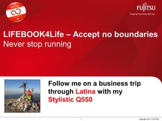 LIFEBOOK4Life – Accept no boundaries
Never stop running



                Follow me on a business trip
 Insert         through Latina with my
 Your Profile
 Picture here
                Stylistic Q550

                         1                 Copyright 2011 FUJITSU
 