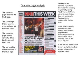 The title on the
                     Contents page analysis   contents page shows
                                              the reader it is a weekly
                                              magazine by saying
The contents                                  ‘NME this week’. This is
page features the                             useful because it could
                                              be a new person who
NME logo.
                                              has bought the
                                              magazine for the first
The same logo                                 time.
that is used for
the masthead on                               There page is taken up
the front cover.                              more by text than
                                              images. The contents
The contents                                  page also has
                                              subheadings in capital
page is very
                                              letters which are all
colourful it has                              different areas of the
bright red and                                music industry
black text.
                                              It has a band index which
The red text fits                             is very useful to readers
with the colour of                            who are interested in
the NME logo                                  specific artists
 