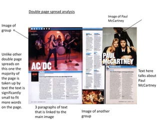 Double page spread analysis
                                                                Image of Paul
                                                                McCartney
Image of
group




Unlike other
double page
spreads on
this one the
                                                                                Text here
majority of
                                                                                talks about
the page is
                                                                                Paul
taken up by
                                                                                McCartney
text the text is
significantly
small to fit
more words
on the page.          3 paragraphs of text
                      that is linked to the      Image of another
                      main image                 group
 
