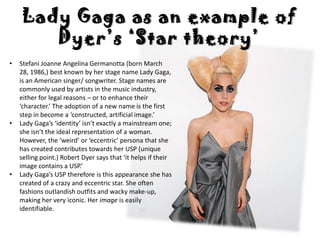 Lady Gaga as an example of
       Dyer’s ‘Star theory’
•   Stefani Joanne Angelina Germanotta (born March
    28, 1986,) best known by her stage name Lady Gaga,
    is an American singer/ songwriter. Stage names are
    commonly used by artists in the music industry,
    either for legal reasons – or to enhance their
    ‘character.’ The adoption of a new name is the first
    step in become a ‘constructed, artificial image.’
•   Lady Gaga’s ‘identity’ isn’t exactly a mainstream one;
    she isn’t the ideal representation of a woman.
    However, the ‘weird’ or ‘eccentric’ persona that she
    has created contributes towards her USP (unique
    selling point.) Robert Dyer says that ‘it helps if their
    image contains a USP.’
•   Lady Gaga’s USP therefore is this appearance she has
    created of a crazy and eccentric star. She often
    fashions outlandish outfits and wacky make-up,
    making her very iconic. Her image is easily
    identifiable.
 