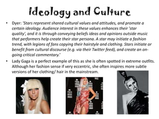 Ideology and Culture
• Dyer: ‘Stars represent shared cultural values and attitudes, and promote a
  certain ideology. Audience interest in these values enhances their 'star
  quality', and it is through conveying beliefs ideas and opinions outside music
  that performers help create their star persona. A star may initiate a fashion
  trend, with legions of fans copying their hairstyle and clothing. Stars initiate or
  benefit from cultural discourse (e.g. via their Twitter feed), and create an on-
  going critical commentary.’
• Lady Gaga is a perfect example of this as she is often spotted in extreme outfits.
  Although her fashion sense if very eccentric, she often inspires more subtle
  versions of her clothing/ hair in the mainstream.
 