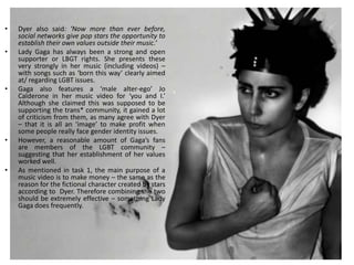 •   Dyer also said: ‘Now more than ever before,
    social networks give pop stars the opportunity to
    establish their own values outside their music.’
•   Lady Gaga has always been a strong and open
    supporter or LBGT rights. She presents these
    very strongly in her music (including videos) –
    with songs such as ‘born this way’ clearly aimed
    at/ regarding LGBT issues.
•   Gaga also features a ‘male alter-ego’ Jo
    Calderone in her music video for ‘you and I.’
    Although she claimed this was supposed to be
    supporting the trans* community, it gained a lot
    of criticism from them, as many agree with Dyer
    – that it is all an ‘image’ to make profit when
    some people really face gender identity issues.
•   However, a reasonable amount of Gaga’s fans
    are members of the LGBT community –
    suggesting that her establishment of her values
    worked well.
•   As mentioned in task 1, the main purpose of a
    music video is to make money – the same as the
    reason for the fictional character created by stars
    according to Dyer. Therefore combining the two
    should be extremely effective – something Lady
    Gaga does frequently.
 